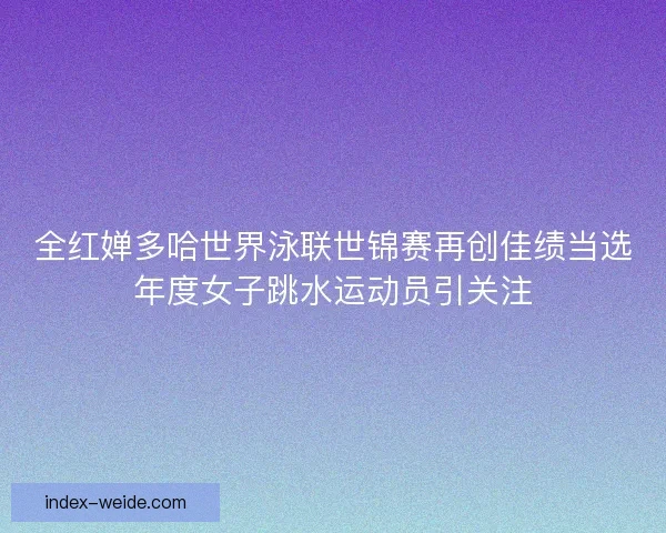 全红婵多哈世界泳联世锦赛再创佳绩当选年度女子跳水运动员引关注