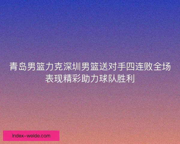 青岛男篮力克深圳男篮送对手四连败全场表现精彩助力球队胜利