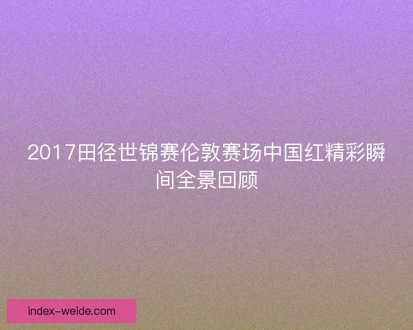 2017田径世锦赛伦敦赛场中国红精彩瞬间全景回顾