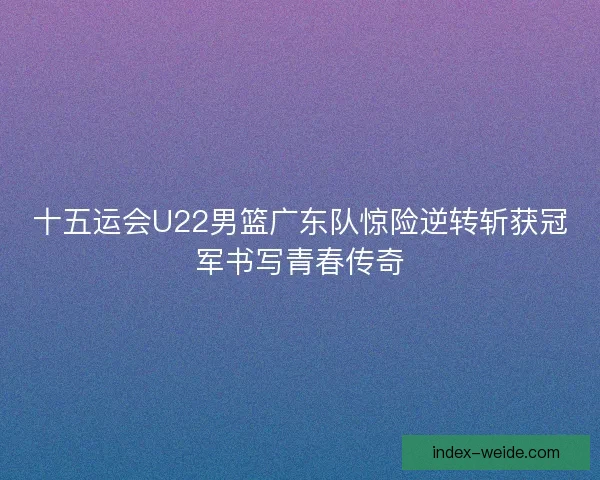 十五运会U22男篮广东队惊险逆转斩获冠军书写青春传奇